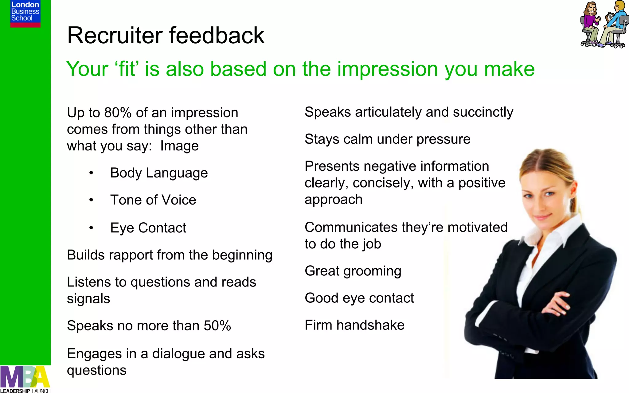 Recruiter feedback
Your ‘fit’ is also based on the impression you make
Up to 80% of an impression          Speaks articulately and succinctly
comes from things other than
what you say: Image                 Stays calm under pressure

   •    Body Language               Presents negative information
                                    clearly, concisely, with a positive
   •    Tone of Voice               approach

   •    Eye Contact                 Communicates they’re motivated
                                    to do the job
Builds rapport from the beginning
                                    Great grooming
Listens to questions and reads
signals                             Good eye contact
Speaks no more than 50%             Firm handshake

Engages in a dialogue and asks
questions                                                                 13
 