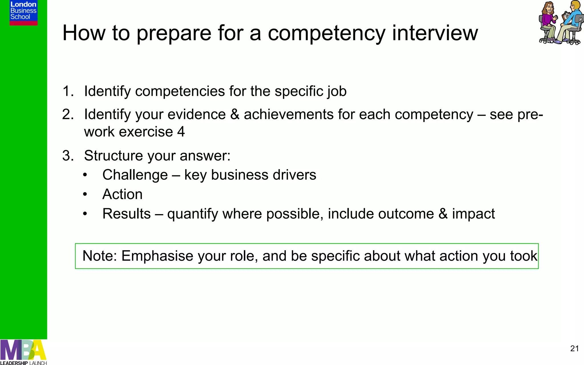 How to prepare for a competency interview

1.  Identify competencies for the specific job
2.  Identify your evidence & achievements for each competency – see pre-
    work exercise 4
3.  Structure your answer:
    •  Challenge – key business drivers
    •  Action
    •  Results – quantify where possible, include outcome & impact

   Note: Emphasise your role, and be specific about what action you took




                                                                           21
 