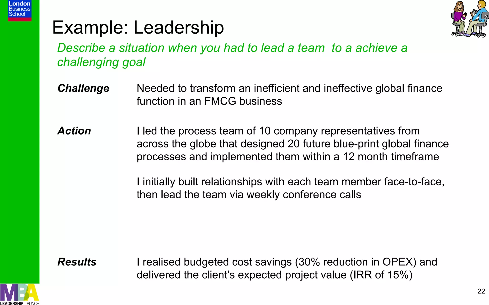 Example: Leadership
Describe a situation when you had to lead a team to a achieve a
challenging goal

Challenge     Needed to transform an inefficient and ineffective global finance
              function in an FMCG business

Action        I led the process team of 10 company representatives from
              across the globe that designed 20 future blue-print global finance
              processes and implemented them within a 12 month timeframe

              I initially built relationships with each team member face-to-face,
              then lead the team via weekly conference calls




Results       I realised budgeted cost savings (30% reduction in OPEX) and
              delivered the client’s expected project value (IRR of 15%)
                                                                                    22
 