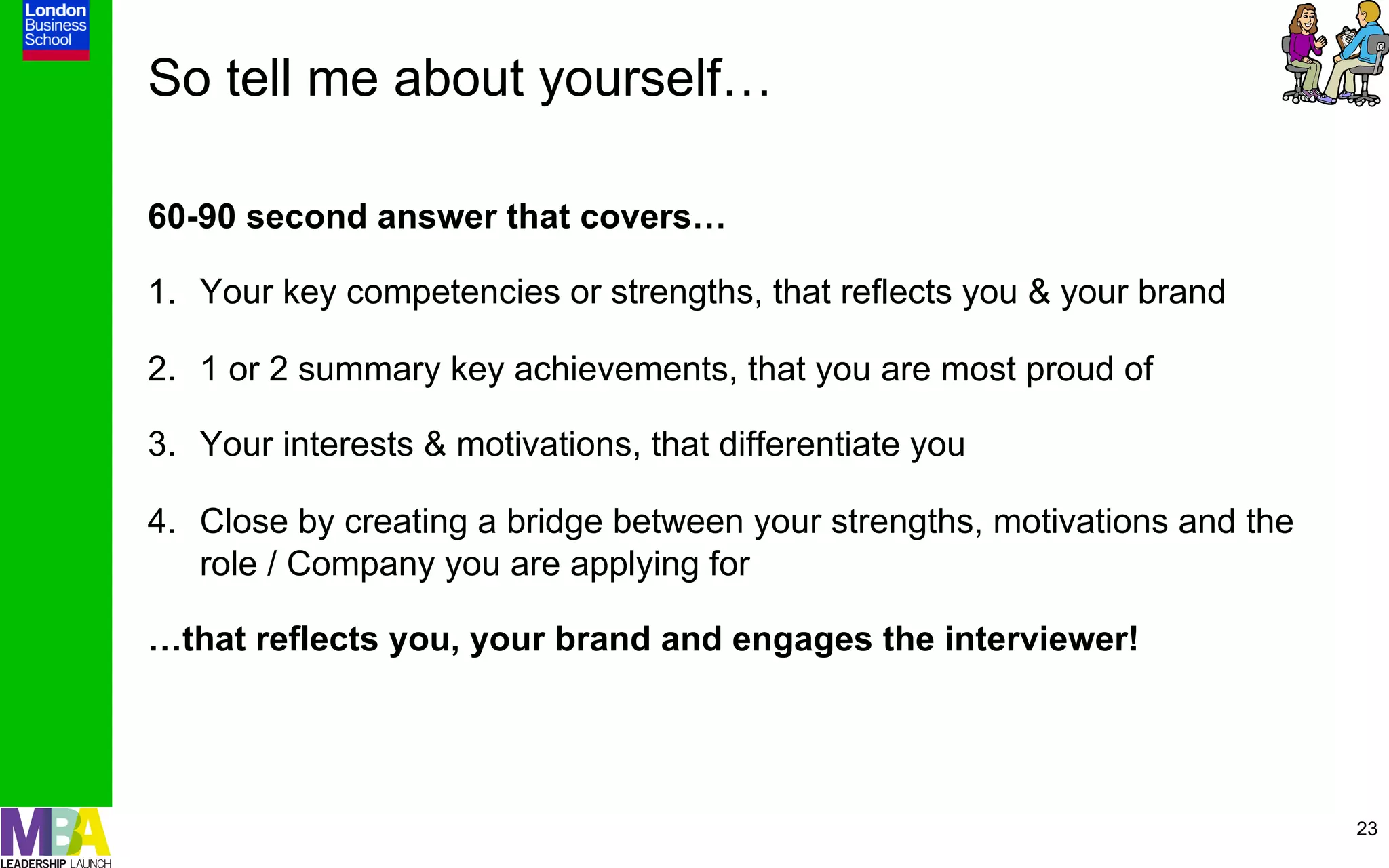 So tell me about yourself…

60-90 second answer that covers…

1.  Your key competencies or strengths, that reflects you & your brand

2.  1 or 2 summary key achievements, that you are most proud of

3.  Your interests & motivations, that differentiate you

4.  Close by creating a bridge between your strengths, motivations and the
    role / Company you are applying for

…that reflects you, your brand and engages the interviewer!




                                                                             23
 