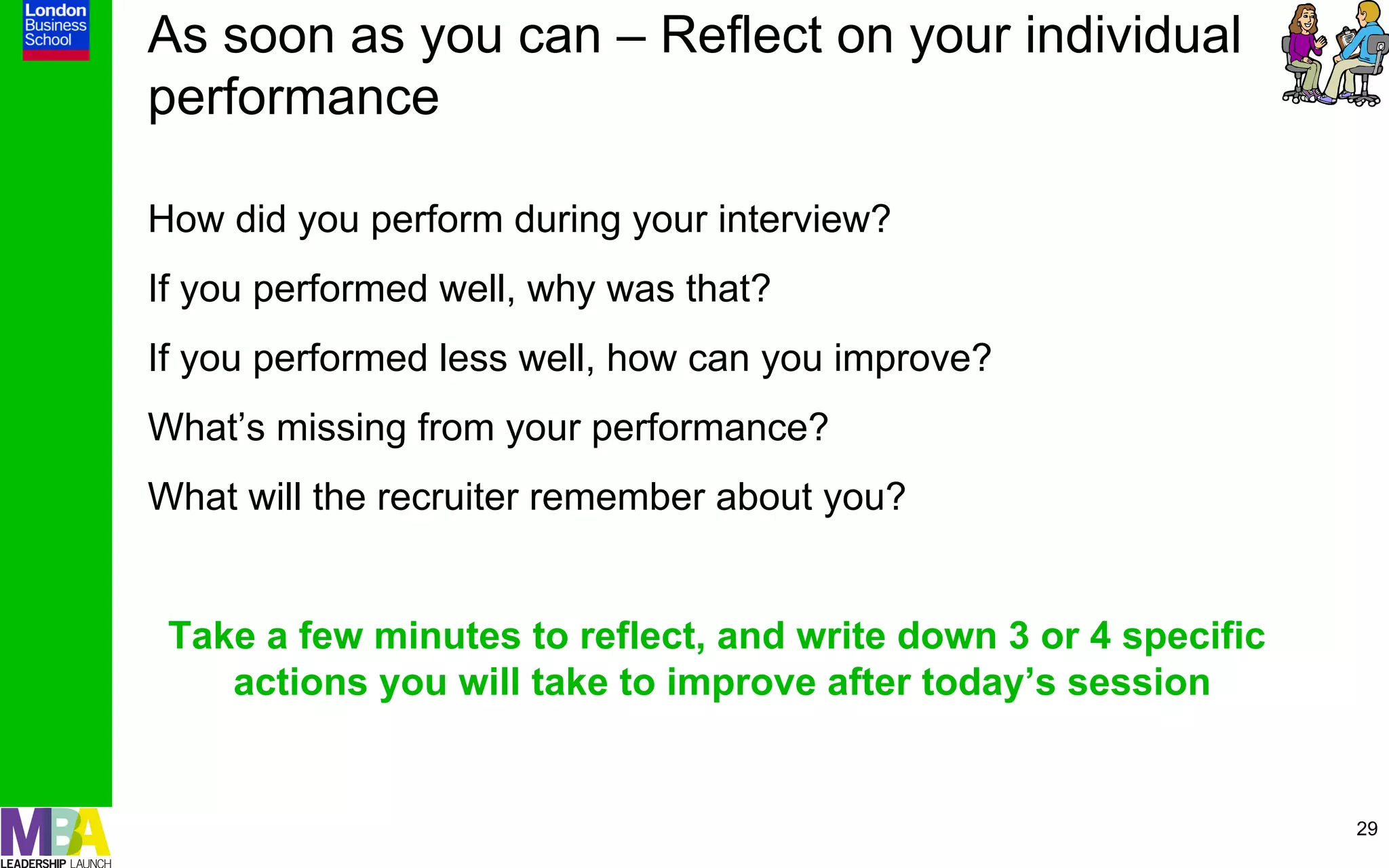 As soon as you can – Reflect on your individual
performance

How did you perform during your interview?
If you performed well, why was that?
If you performed less well, how can you improve?
What’s missing from your performance?
What will the recruiter remember about you?


 Take a few minutes to reflect, and write down 3 or 4 specific
    actions you will take to improve after today’s session


                                                                 29
 