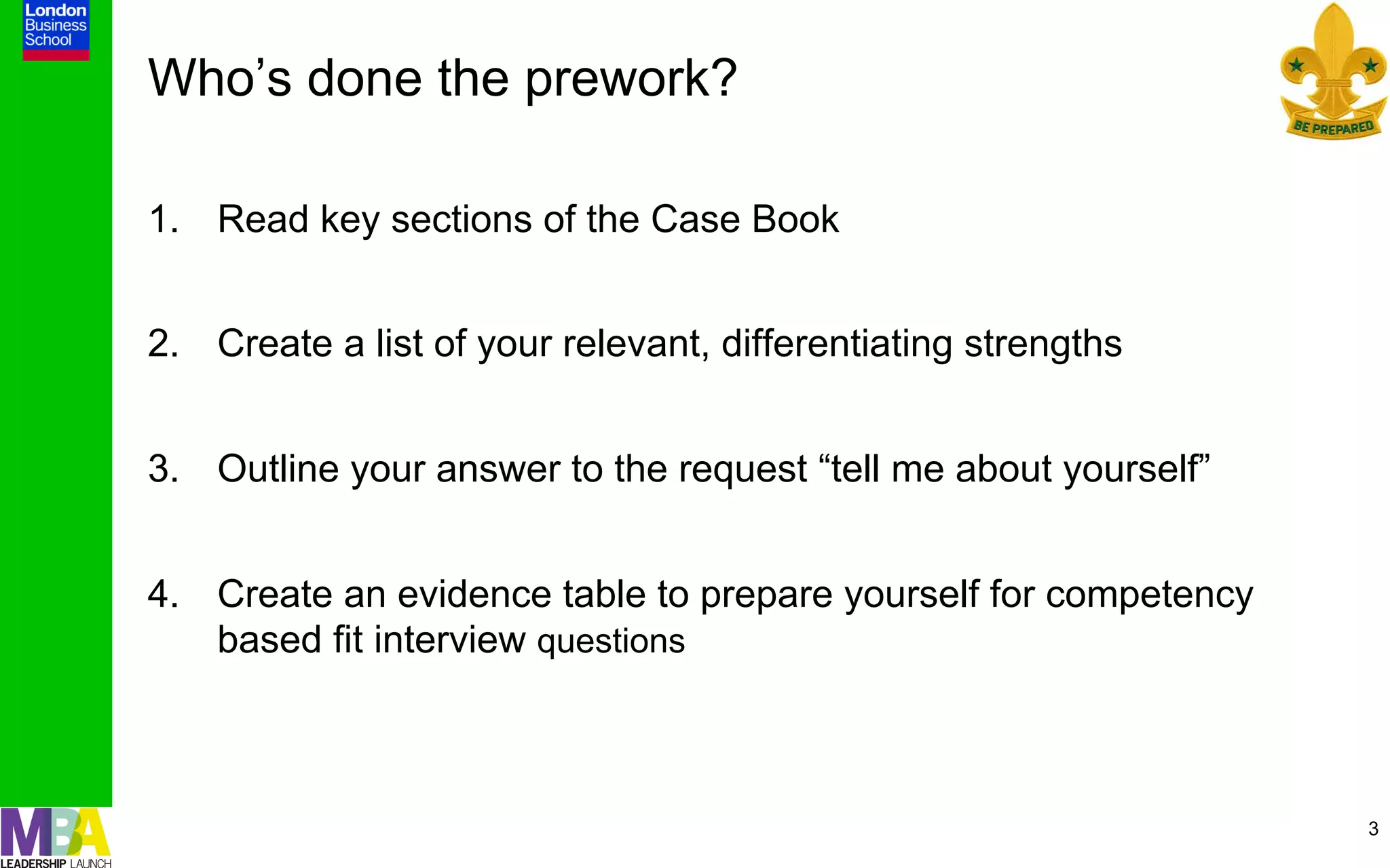 Who’s done the prework?

1.  Read key sections of the Case Book


2.  Create a list of your relevant, differentiating strengths


3.  Outline your answer to the request “tell me about yourself”


4.  Create an evidence table to prepare yourself for competency
    based fit interview questions



                                                                  3
 