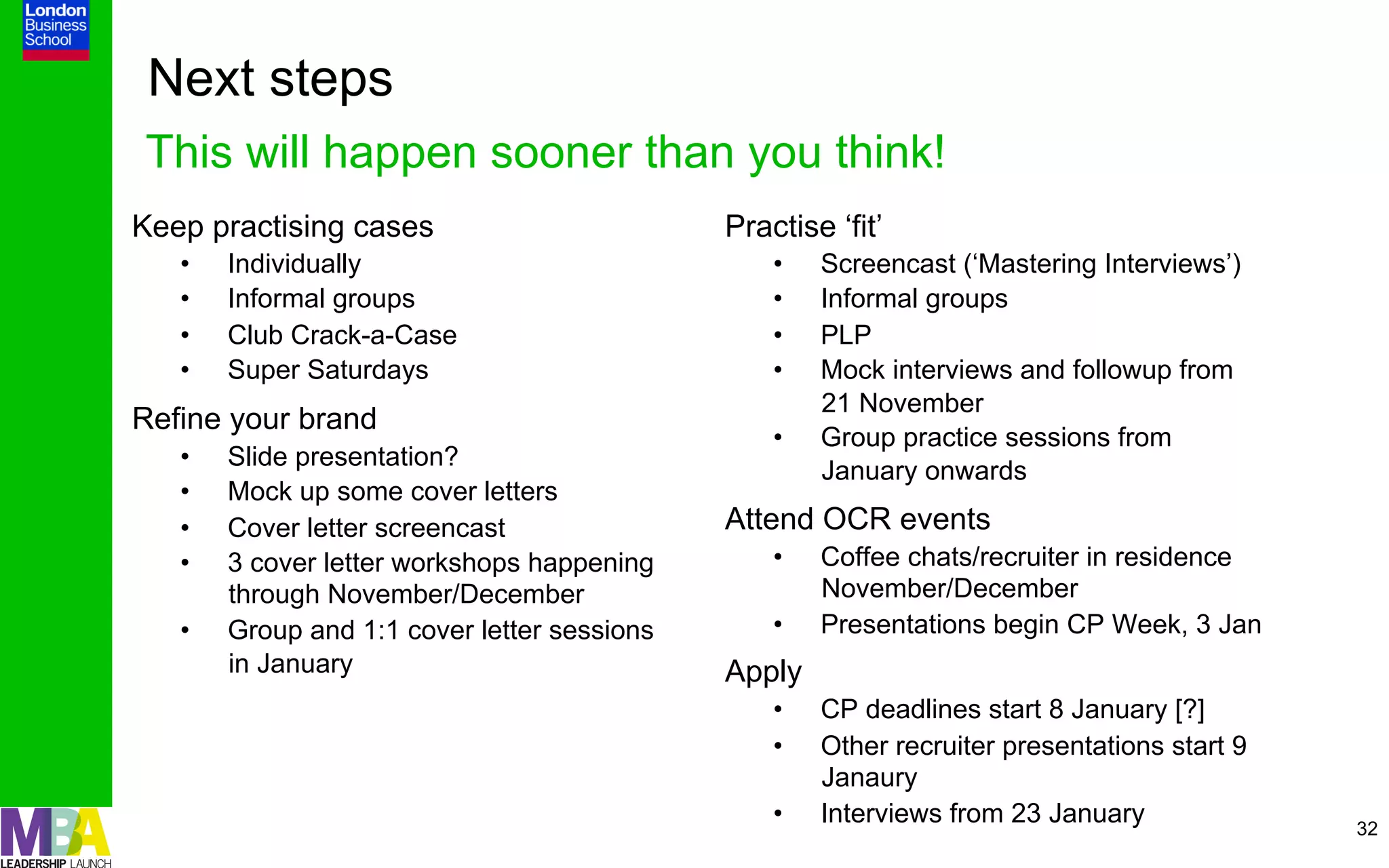 Next steps
This will happen sooner than you think!
Keep practising cases                         Practise ‘fit’
   •    Individually                              •    Screencast (‘Mastering Interviews’)
   •    Informal groups                           •    Informal groups
   •    Club Crack-a-Case                         •    PLP
   •    Super Saturdays                           •    Mock interviews and followup from
                                                       21 November
Refine your brand
                                                  •    Group practice sessions from
   •    Slide presentation?
                                                       January onwards
   •    Mock up some cover letters
   •    Cover letter screencast               Attend OCR events
   •    3 cover letter workshops happening        •    Coffee chats/recruiter in residence
        through November/December                      November/December
   •    Group and 1:1 cover letter sessions       •    Presentations begin CP Week, 3 Jan
        in January                            Apply
                                                  •    CP deadlines start 8 January [?]
                                                  •    Other recruiter presentations start 9
                                                       Janaury
                                                  •    Interviews from 23 January              32
 