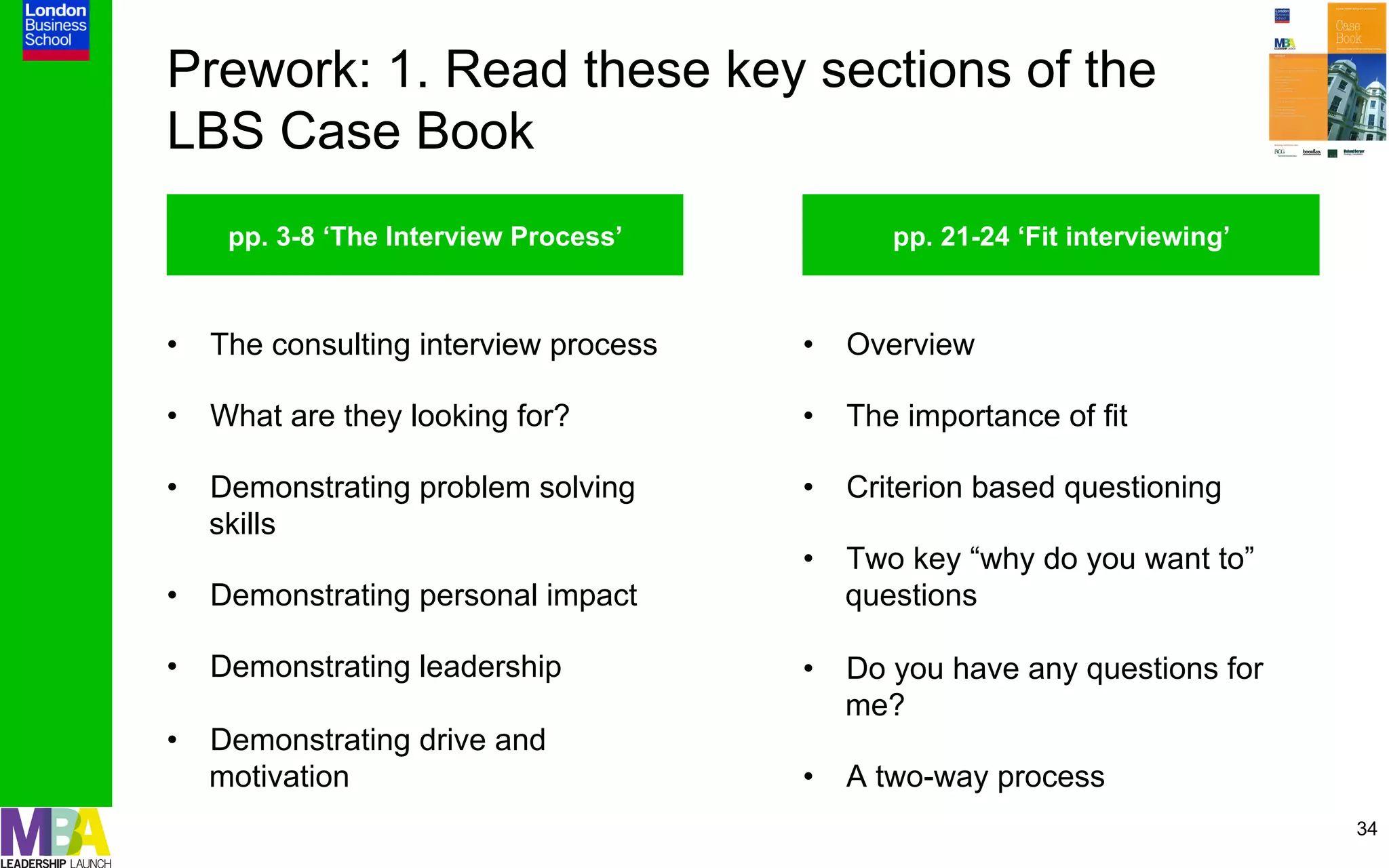 Prework: 1. Read these key sections of the
LBS Case Book
    pp. 3-8 ‘The Interview Process’         pp. 21-24 ‘Fit interviewing’



•  The consulting interview process   •  Overview

•  What are they looking for?         •  The importance of fit

•  Demonstrating problem solving      •  Criterion based questioning
   skills
                                      •  Two key “why do you want to”
•  Demonstrating personal impact         questions

•  Demonstrating leadership           •  Do you have any questions for
                                         me?
•  Demonstrating drive and
   motivation                         •  A two-way process
                                                                           34
 