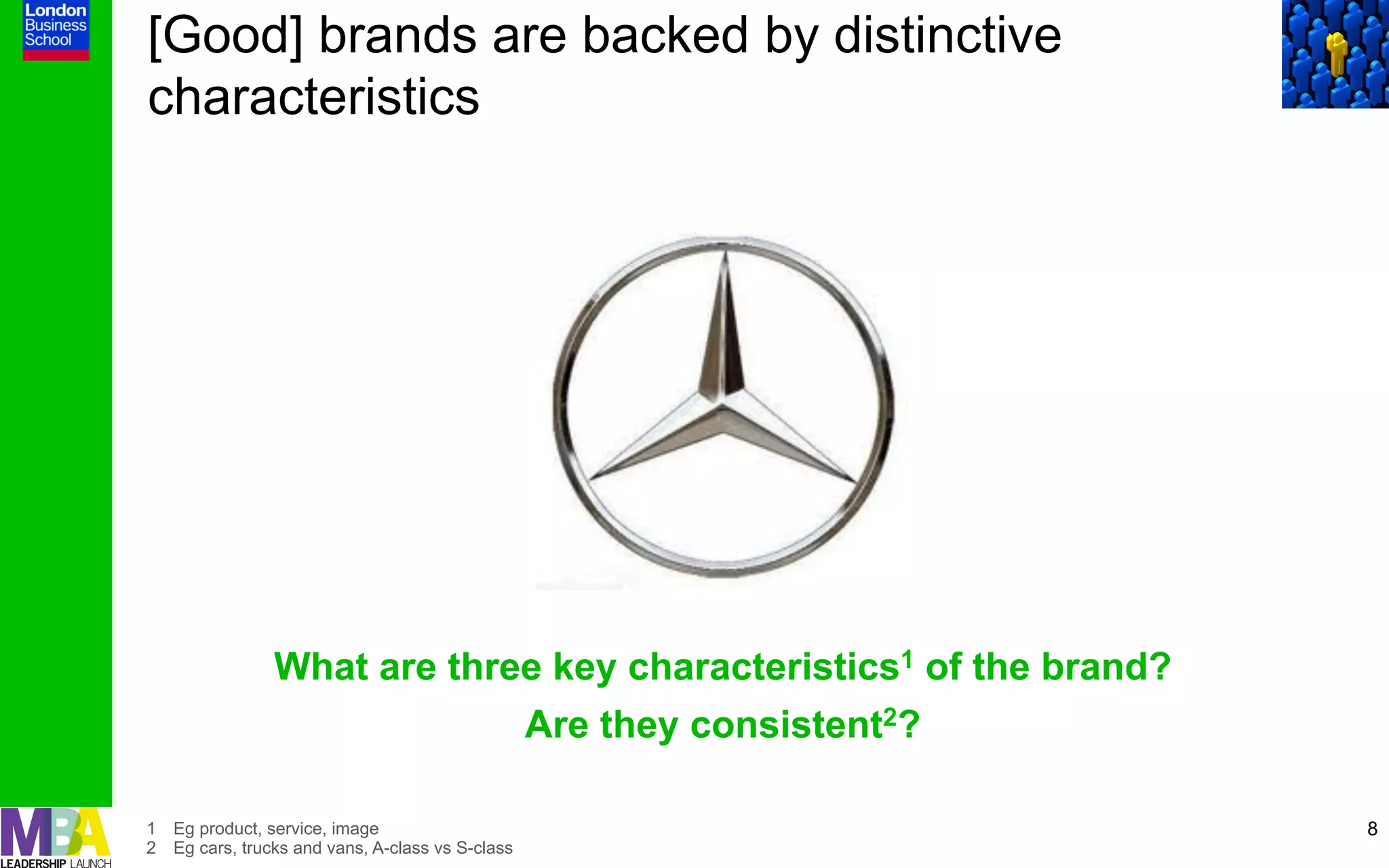 [Good] brands are backed by distinctive
characteristics




                What are three key characteristics1 of the brand?
                                                  Are they consistent2?

1  Eg product, service, image                                             8
2  Eg cars, trucks and vans, A-class vs S-class
 