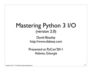 Mastering Python 3 I/O
                                                           (version 2.0)
                                                       David Beazley
                                                  http://www.dabeaz.com

                                               Presented at PyCon'2011
                                                   Atlanta, Georgia


Copyright (C) 2011, David Beazley, http://www.dabeaz.com                   1
 