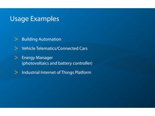 Usage Examples
> Building Automation
> Vehicle Telematics/Connected Cars
> Energy Manager 
(photovoltaics and battery controller)
> Industrial Internet of Things Platform
 