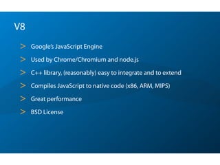 V8
> Google’s JavaScript Engine
> Used by Chrome/Chromium and node.js
> C++ library, (reasonably) easy to integrate and to extend
> Compiles JavaScript to native code (x86, ARM, MIPS)
> Great performance
> BSD License
 