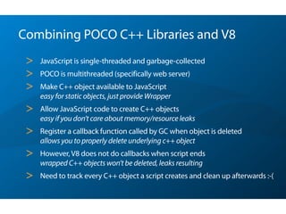 Combining POCO C++ Libraries and V8
> JavaScript is single-threaded and garbage-collected
> POCO is multithreaded (specifically web server)
> Make C++ object available to JavaScript 
easy for static objects, just provide Wrapper
> Allow JavaScript code to create C++ objects 
easy if you don’t care about memory/resource leaks
> Register a callback function called by GC when object is deleted 
allows you to properly delete underlying c++ object
> However, V8 does not do callbacks when script ends 
wrapped C++ objects won’t be deleted, leaks resulting
> Need to track every C++ object a script creates and clean up afterwards :-(
 