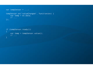 var tempSensor = ...;
tempSensor.on(‘valueChanged', function(ev) {
var temp = ev.data;
// ...
});
if (tempSensor.ready())
{
var temp = tempSensor.value();
// ...
}
 