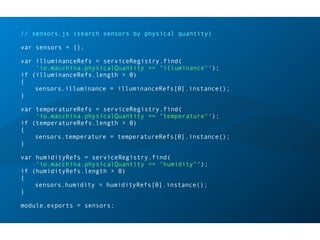 // sensors.js (search sensors by physical quantity)
var sensors = {};
var illuminanceRefs = serviceRegistry.find(
'io.macchina.physicalQuantity == "illuminance"');
if (illuminanceRefs.length > 0)
{
sensors.illuminance = illuminanceRefs[0].instance();
}
var temperatureRefs = serviceRegistry.find(
'io.macchina.physicalQuantity == "temperature"');
if (temperatureRefs.length > 0)
{
sensors.temperature = temperatureRefs[0].instance();
}
var humidityRefs = serviceRegistry.find(
'io.macchina.physicalQuantity == "humidity"');
if (humidityRefs.length > 0)
{
sensors.humidity = humidityRefs[0].instance();
}
module.exports = sensors;
 