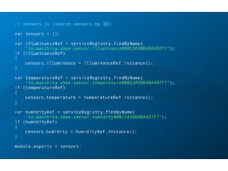 // sensors.js (search sensors by ID)
var sensors = {};
var illuminanceRef = serviceRegistry.findByName(
'io.macchina.xbee.sensor.illuminance#0013A20040A4D7F7');
if (illuminanceRef)
{
sensors.illuminance = illuminanceRef.instance();
}
var temperatureRef = serviceRegistry.findByName(
'io.macchina.xbee.sensor.temperature#0013A20040A4D7F7');
if (temperatureRef)
{
sensors.temperature = temperatureRef.instance();
}
var humidityRef = serviceRegistry.findByName(
'io.macchina.xbee.sensor.humidity#0013A20040A4D7F7');
if (humidityRef)
{
sensors.humidity = humidityRef.instance();
}
module.exports = sensors;
 