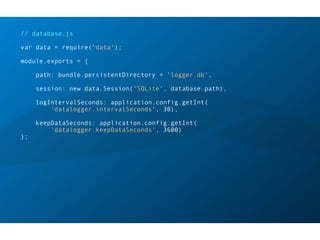 // database.js
var data = require('data');
module.exports = {
path: bundle.persistentDirectory + 'logger.db',
session: new data.Session('SQLite', database.path),
logIntervalSeconds: application.config.getInt(
'datalogger.intervalSeconds', 30),
keepDataSeconds: application.config.getInt(
'datalogger.keepDataSeconds', 3600)
};
 