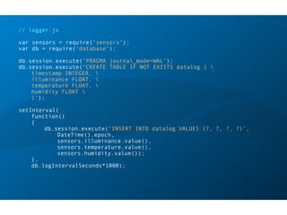 // logger.js
var sensors = require('sensors');
var db = require('database');
db.session.execute('PRAGMA journal_mode=WAL');
db.session.execute('CREATE TABLE IF NOT EXISTS datalog ( 
timestamp INTEGER, 
illuminance FLOAT, 
temperature FLOAT, 
humidity FLOAT 
)');
setInterval(
function()
{
db.session.execute('INSERT INTO datalog VALUES (?, ?, ?, ?)',
DateTime().epoch,
sensors.illuminance.value(),
sensors.temperature.value(),
sensors.humidity.value());
},
db.logIntervalSeconds*1000);
 