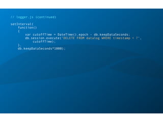 // logger.js (continued)
setInterval(
function()
{
var cutoffTime = DateTime().epoch - db.keepDataSeconds;
db.session.execute('DELETE FROM datalog WHERE timestamp < ?',
cutoffTime);
},
db.keepDataSeconds*1000);
 