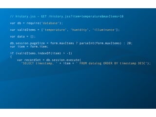 // history.jss - GET /history.jss?item=temperature&maxItems=10
var db = require('database');
var validItems = ['temperature', 'humidity', 'illuminance'];
var data = [];
db.session.pageSize = form.maxItems ? parseInt(form.maxItems) : 20;
var item = form.item;
if (validItems.indexOf(item) > -1)
{
var recordSet = db.session.execute(
'SELECT timestamp, ' + item + ' FROM datalog ORDER BY timestamp DESC');
 