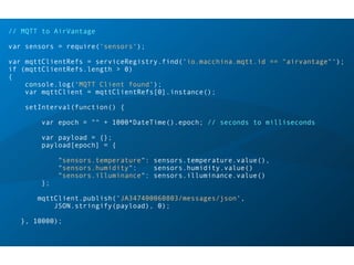 // MQTT to AirVantage
var sensors = require('sensors');
var mqttClientRefs = serviceRegistry.find('io.macchina.mqtt.id == "airvantage"');
if (mqttClientRefs.length > 0)
{
console.log('MQTT Client found');
var mqttClient = mqttClientRefs[0].instance();
setInterval(function() {
var epoch = "" + 1000*DateTime().epoch; // seconds to milliseconds
var payload = {};
payload[epoch] = {
"sensors.temperature": sensors.temperature.value(),
"sensors.humidity": sensors.humidity.value()
"sensors.illuminance": sensors.illuminance.value()
};
mqttClient.publish('JA347400060803/messages/json',  
JSON.stringify(payload), 0);
}, 10000);
 
