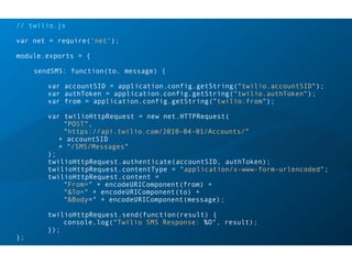 // twilio.js
var net = require('net');
module.exports = {
sendSMS: function(to, message) {
var accountSID = application.config.getString("twilio.accountSID");
var authToken = application.config.getString("twilio.authToken");
var from = application.config.getString("twilio.from");
var twilioHttpRequest = new net.HTTPRequest(
"POST",
"https://api.twilio.com/2010-04-01/Accounts/"
+ accountSID
+ "/SMS/Messages"
);
twilioHttpRequest.authenticate(accountSID, authToken);
twilioHttpRequest.contentType = "application/x-www-form-urlencoded";
twilioHttpRequest.content =
"From=" + encodeURIComponent(from) +
"&To=" + encodeURIComponent(to) +
"&Body=" + encodeURIComponent(message);
twilioHttpRequest.send(function(result) {
console.log("Twilio SMS Response: %O", result);
});
};
 