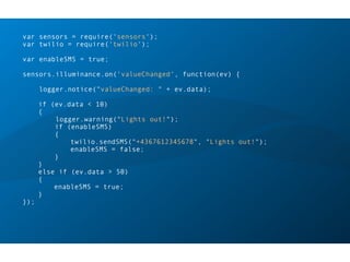var sensors = require('sensors');
var twilio = require('twilio');
var enableSMS = true;
sensors.illuminance.on('valueChanged', function(ev) {
logger.notice("valueChanged: " + ev.data);
if (ev.data < 10)
{
logger.warning("Lights out!");
if (enableSMS)
{
twilio.sendSMS("+4367612345678", "Lights out!");
enableSMS = false;
}
}
else if (ev.data > 50)
{
enableSMS = true;
}
});
 