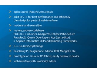 > open source (Apache 2.0 License)
> built in C++ for best performance and eﬃciency  
(JavaScript for parts of web interface)
> modular and extensible
> mature, proven codebase:  
POCO C++ Libraries, Google V8, Eclipse Paho, SQLite 
AngularJS, jQuery, OpenLayers, Ace (text editor), 
+ Applied Informatics OSP and Remoting frameworks
> C++-to-JavaScript bridge
> Raspberry Pi, Beaglebone, Edison, RED, MangOH, etc.
> prototype on Linux or OS X host, easily deploy to device
> web interface with JavaScript editor
 