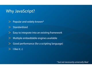 Why JavaScript?
> Popular and widely known*
> Standardized
> Easy to integrate into an existing framework
> Multiple embeddable engines available
> Good performance (for a scripting language)
> I like it ;-)
* but not necessarily universally liked
 