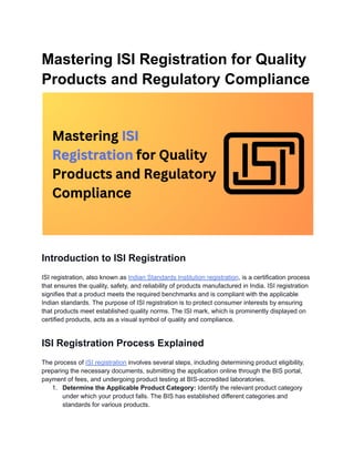 Mastering ISI Registration for Quality
Products and Regulatory Compliance
Introduction to ISI Registration
ISI registration, also known as Indian Standards Institution registration, is a certification process
that ensures the quality, safety, and reliability of products manufactured in India. ISI registration
signifies that a product meets the required benchmarks and is compliant with the applicable
Indian standards. The purpose of ISI registration is to protect consumer interests by ensuring
that products meet established quality norms. The ISI mark, which is prominently displayed on
certified products, acts as a visual symbol of quality and compliance.
ISI Registration Process Explained
The process of ISI registration involves several steps, including determining product eligibility,
preparing the necessary documents, submitting the application online through the BIS portal,
payment of fees, and undergoing product testing at BIS-accredited laboratories.
1. Determine the Applicable Product Category: Identify the relevant product category
under which your product falls. The BIS has established different categories and
standards for various products.
 