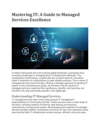 Mastering IT: A Guide to Managed
Services Excellence
In today’s fast-paced and ever-evolving digital landscape, businesses face
numerous challenges in managing their IT infrastructure efficiently. The
complexities of technology, coupled with the constant need for innovation,
make it imperative for organizations to seek reliable solutions. This is where IT
managed services come into play, offering a strategic approach to handling IT
needs. In this comprehensive guide, we will delve into the world of IT
managed services, exploring their significance, benefits, and how they can
transform the way businesses operate in the digital age.
Understanding IT Managed Services
IT managed services refer to the outsourcing of IT management
responsibilities to a third-party provider. These services cover a wide range of
functions, including network monitoring, data backup and recovery,
cybersecurity, and technical support. By leveraging the expertise of managed
service providers (MSPs), businesses can focus on their core operations while
ensuring that their IT infrastructure remains secure, efficient, and up-to-date.
 