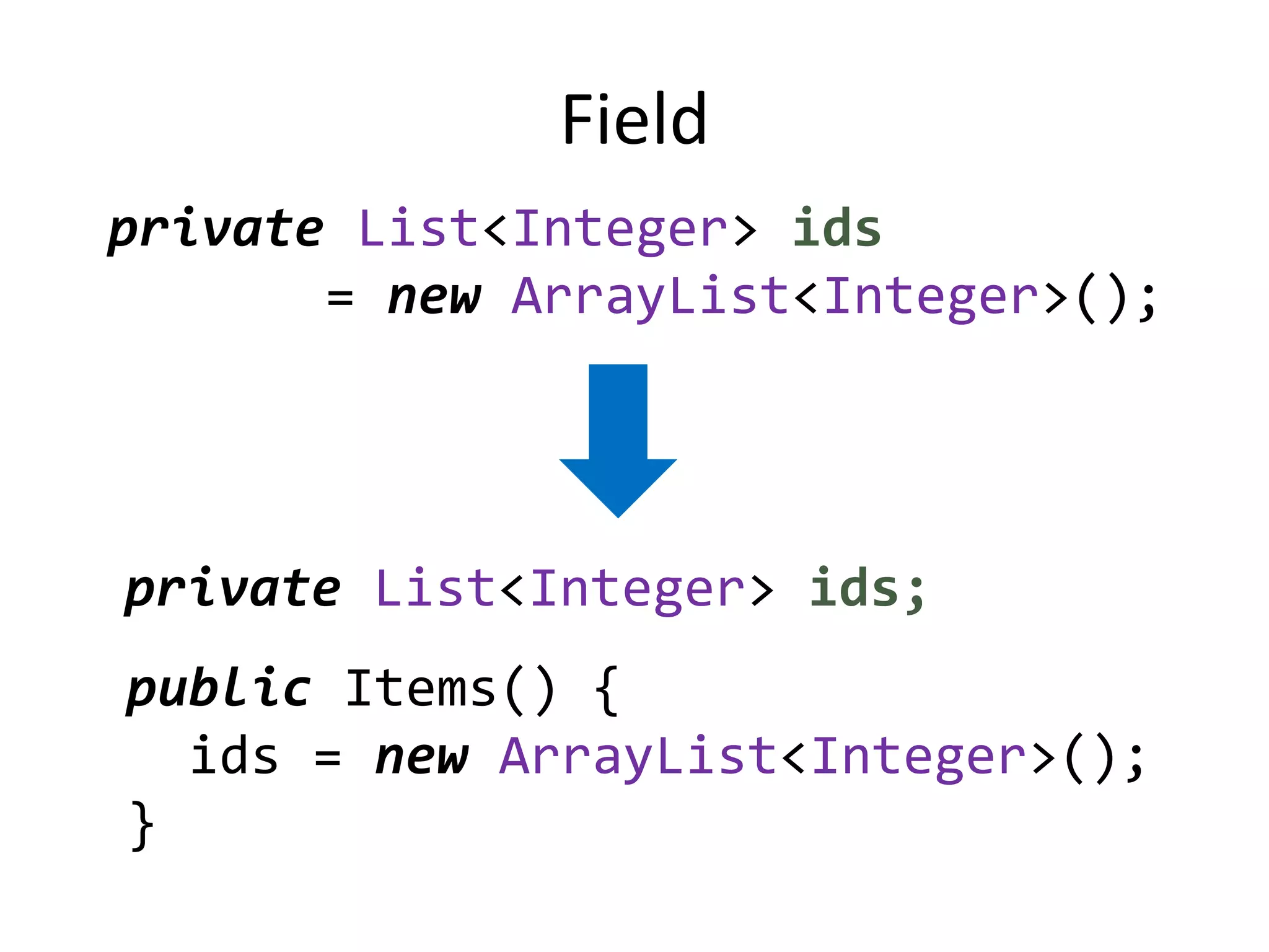 Field
private List<Integer> ids
       = new ArrayList<Integer>();




private List<Integer> ids;
public Items() {
  ids = new ArrayList<Integer>();
}
 