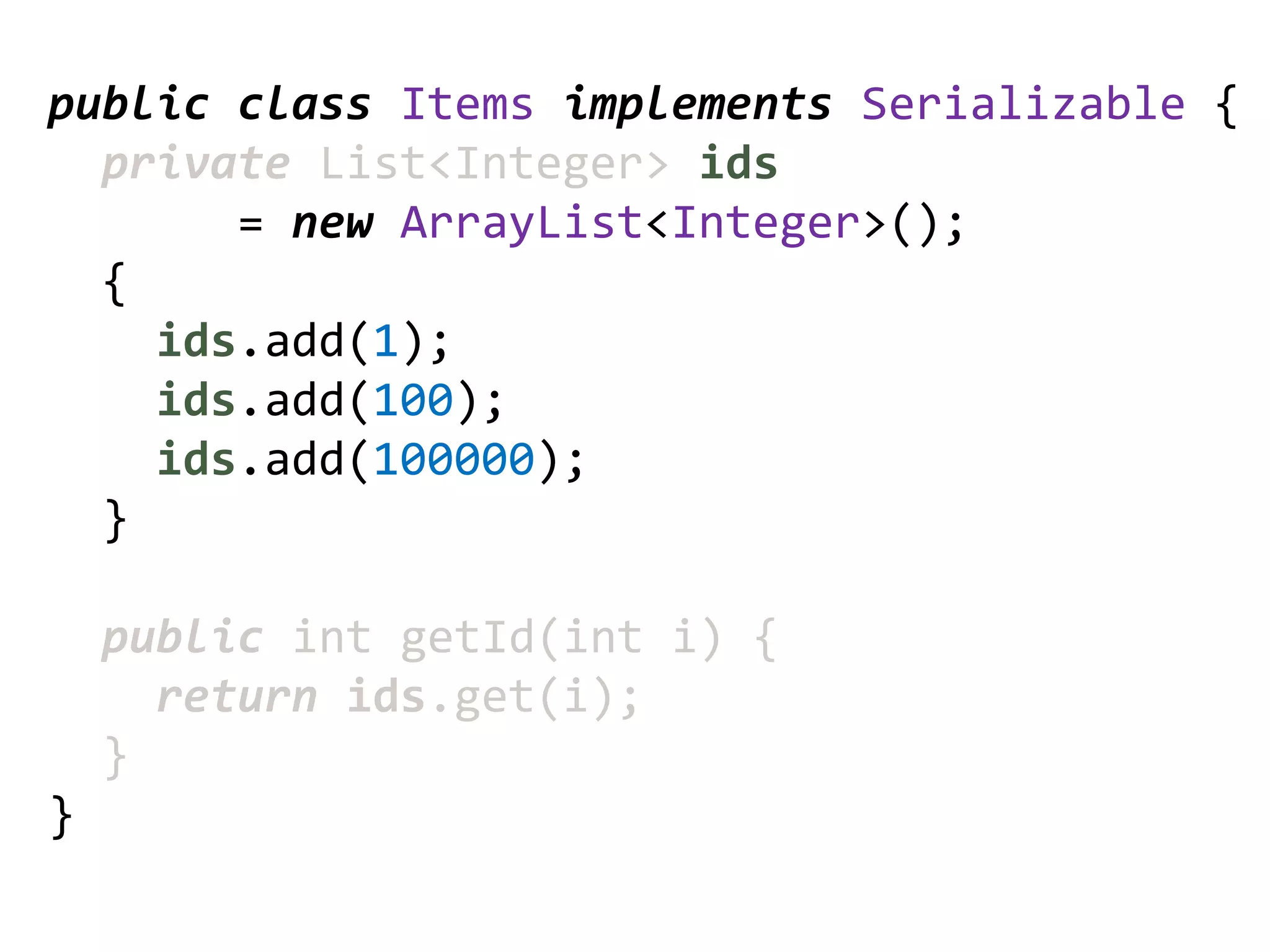 public class Items implements Serializable {
  private List<Integer> ids
       = new ArrayList<Integer>();
  {
    ids.add(1);
    ids.add(100);
    ids.add(100000);
  }

    public int getId(int i) {
      return ids.get(i);
    }
}
 