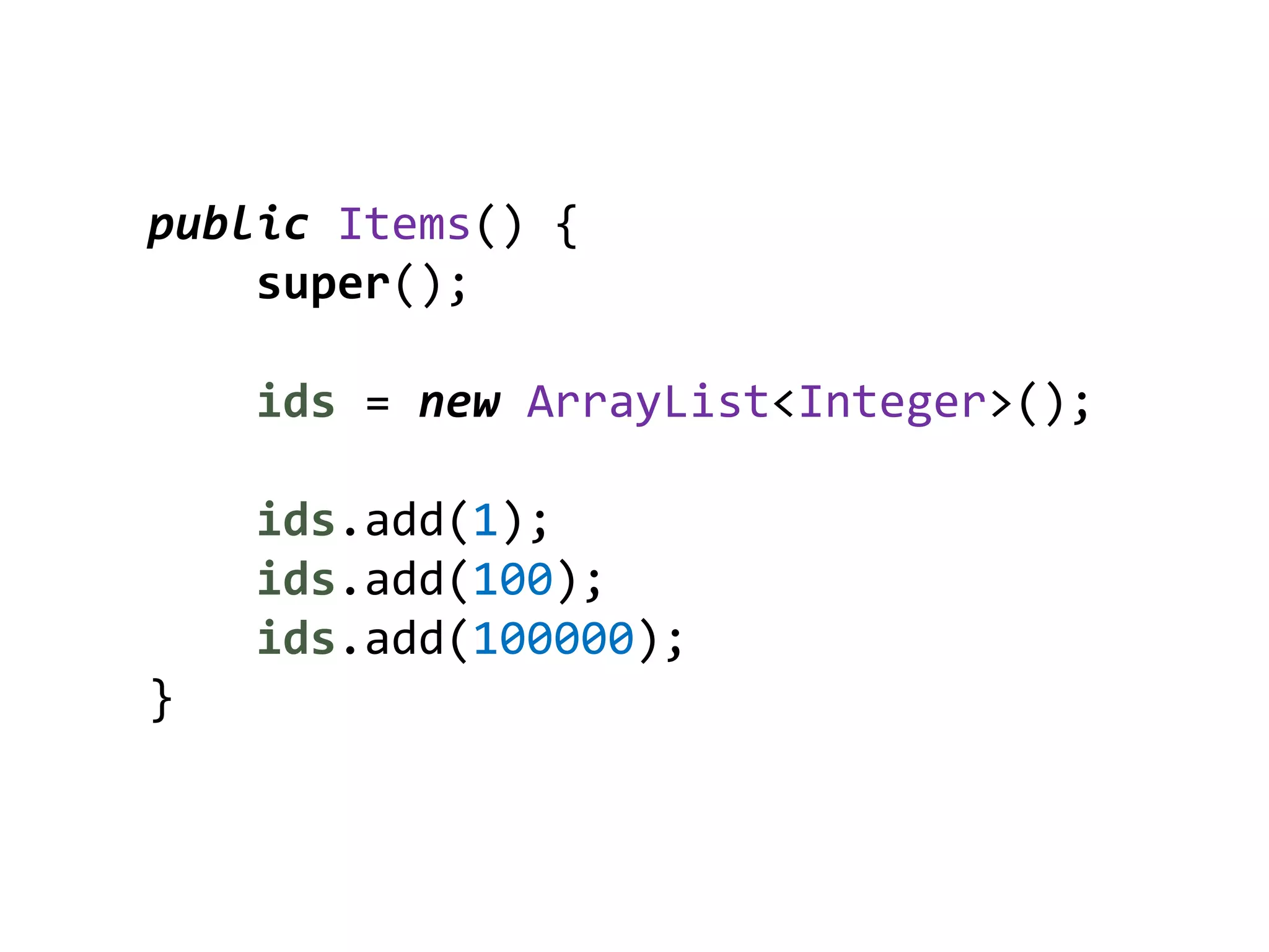 public Items() {
    super();

    ids = new ArrayList<Integer>();

    ids.add(1);
    ids.add(100);
    ids.add(100000);
}
 
