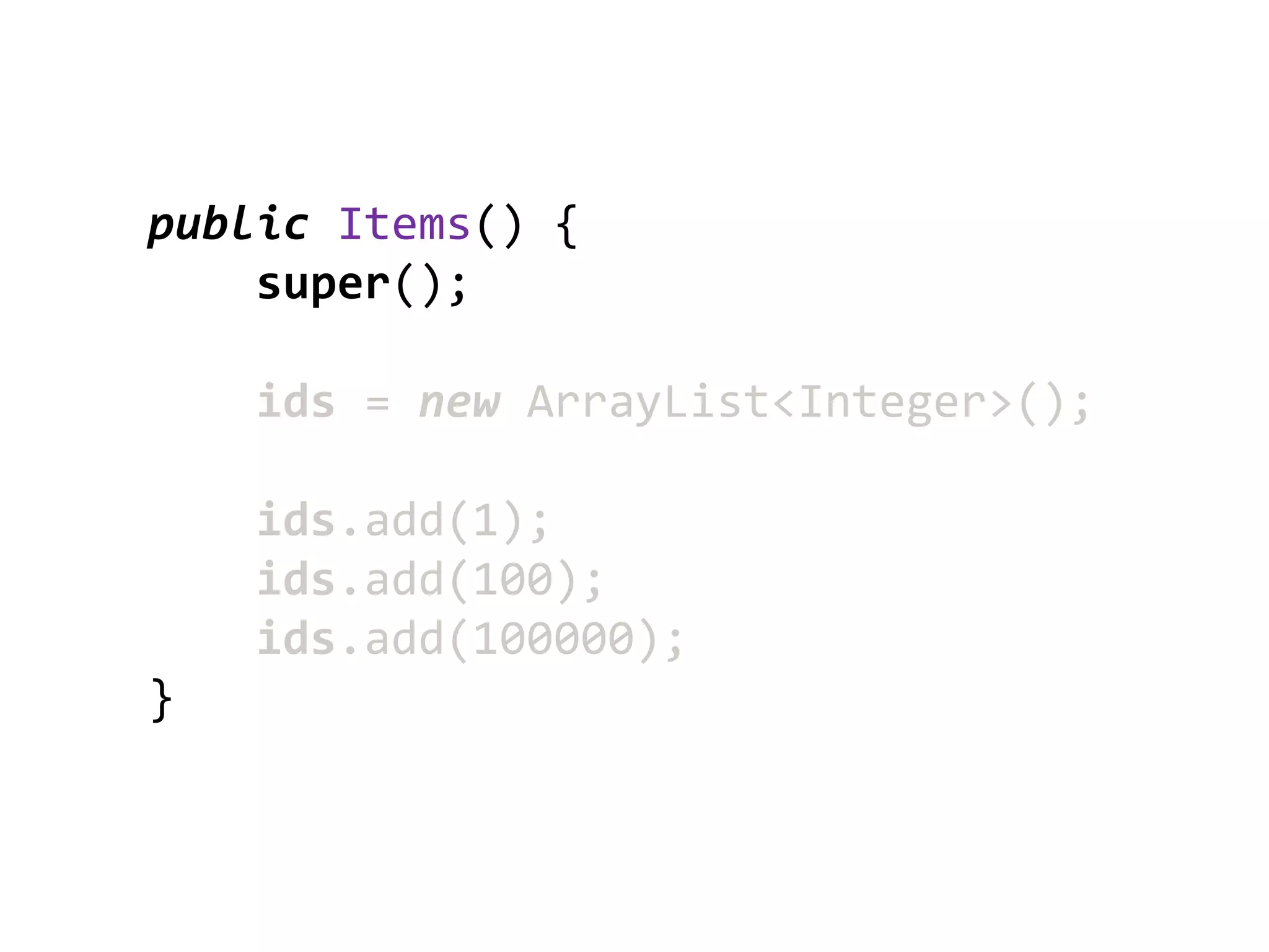 public Items() {
    super();

    ids = new ArrayList<Integer>();

    ids.add(1);
    ids.add(100);
    ids.add(100000);
}
 