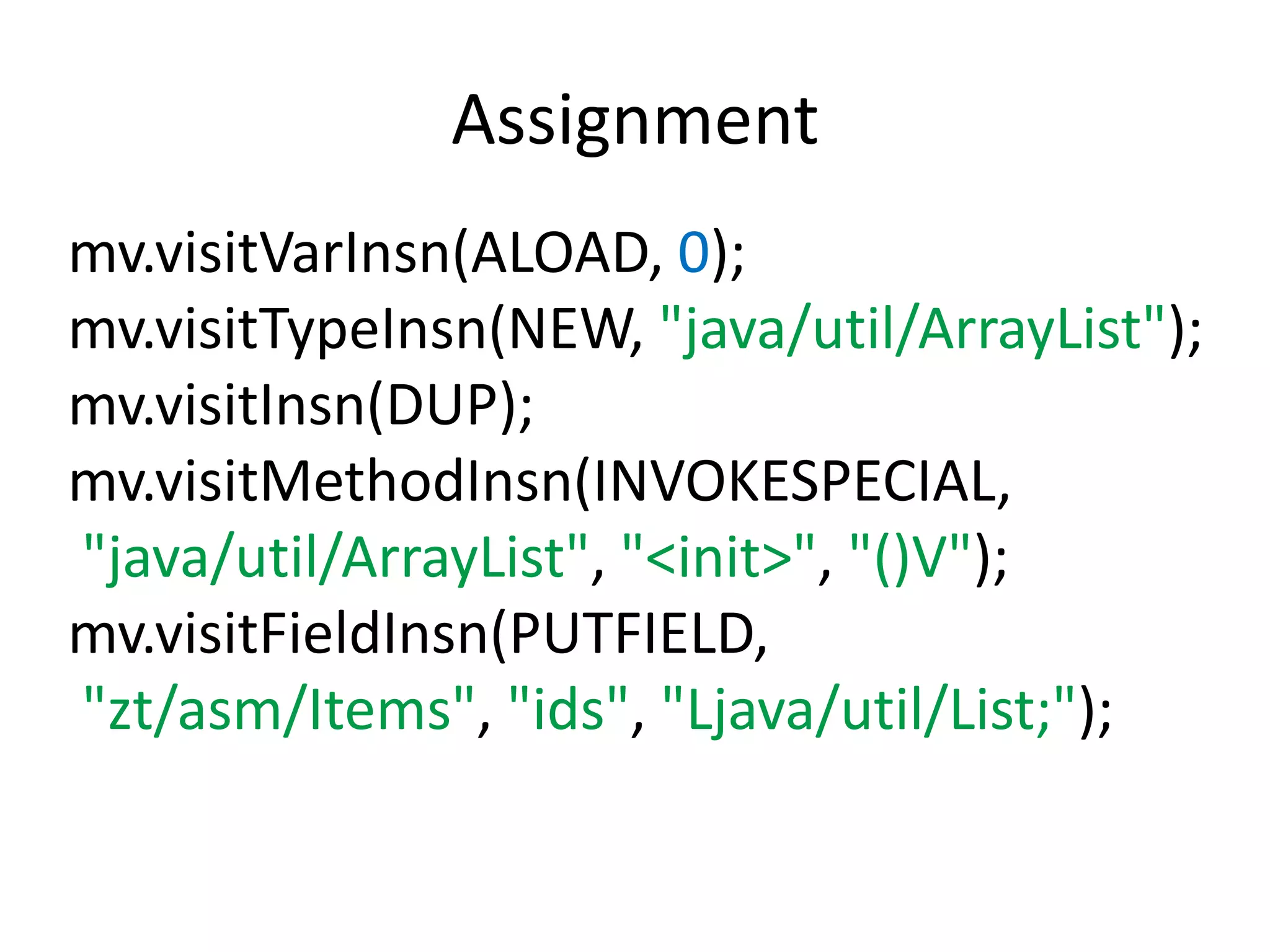 Assignment
mv.visitVarInsn(ALOAD, 0);
mv.visitTypeInsn(NEW, "java/util/ArrayList");
mv.visitInsn(DUP);
mv.visitMethodInsn(INVOKESPECIAL,
"java/util/ArrayList", "<init>", "()V");
mv.visitFieldInsn(PUTFIELD,
"zt/asm/Items", "ids", "Ljava/util/List;");
 