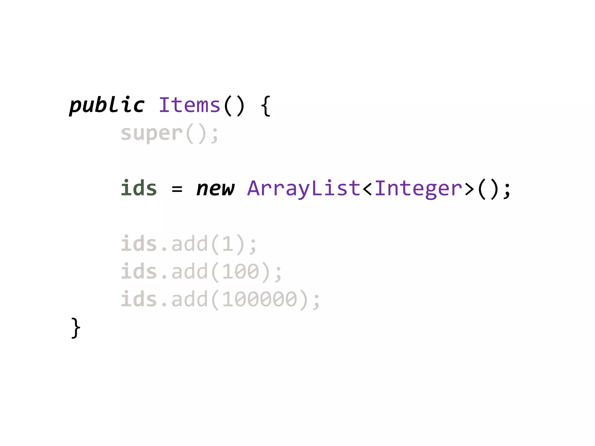 public Items() {
    super();

    ids = new ArrayList<Integer>();

    ids.add(1);
    ids.add(100);
    ids.add(100000);
}
 