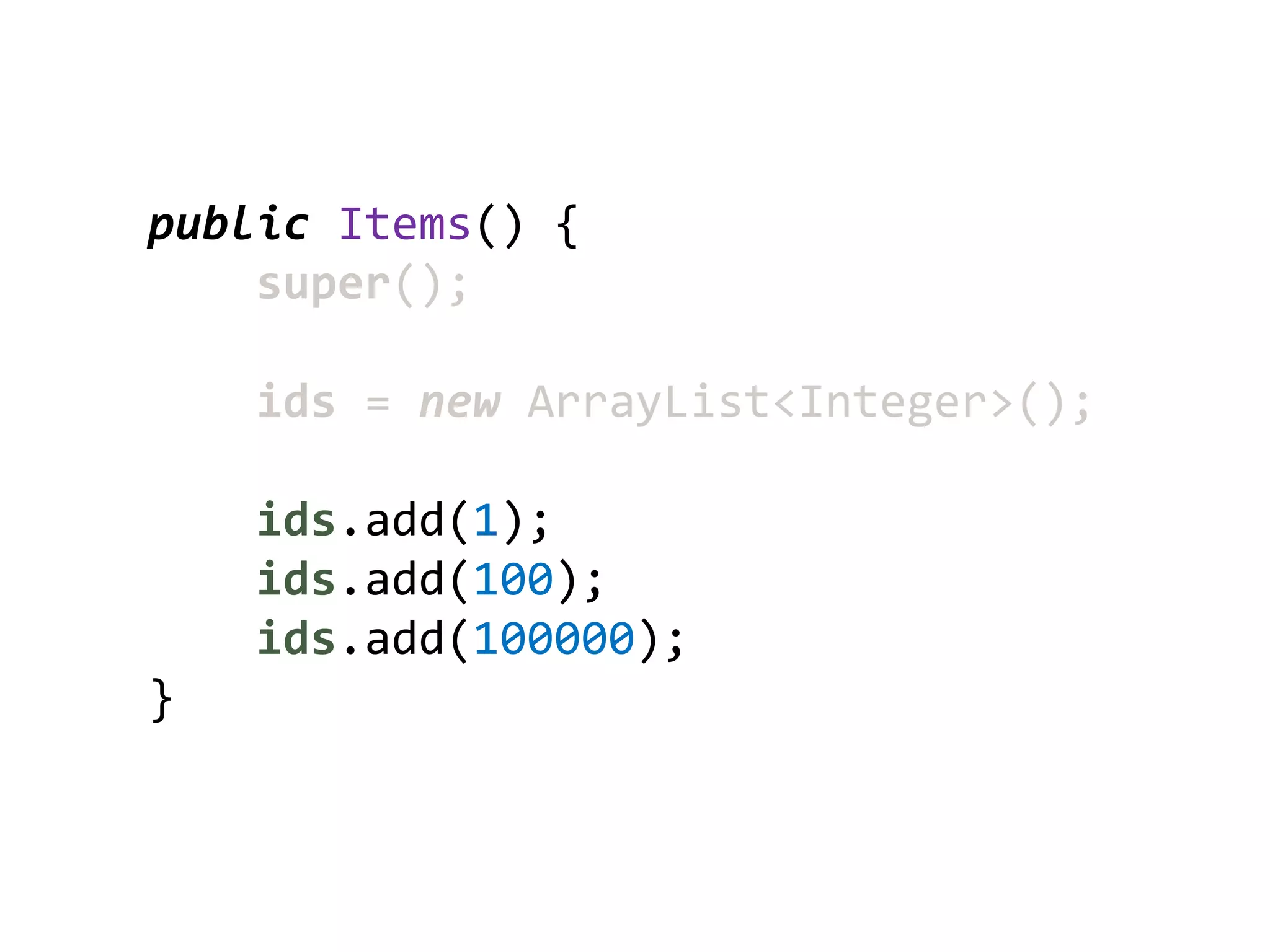 public Items() {
    super();

    ids = new ArrayList<Integer>();

    ids.add(1);
    ids.add(100);
    ids.add(100000);
}
 
