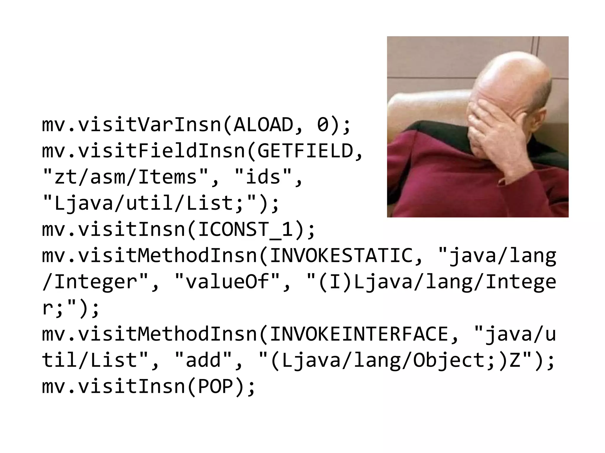 mv.visitVarInsn(ALOAD, 0);
mv.visitFieldInsn(GETFIELD,
"zt/asm/Items", "ids",
"Ljava/util/List;");
mv.visitInsn(ICONST_1);
mv.visitMethodInsn(INVOKESTATIC, "java/lang
/Integer", "valueOf", "(I)Ljava/lang/Intege
r;");
mv.visitMethodInsn(INVOKEINTERFACE, "java/u
til/List", "add", "(Ljava/lang/Object;)Z");
mv.visitInsn(POP);
 