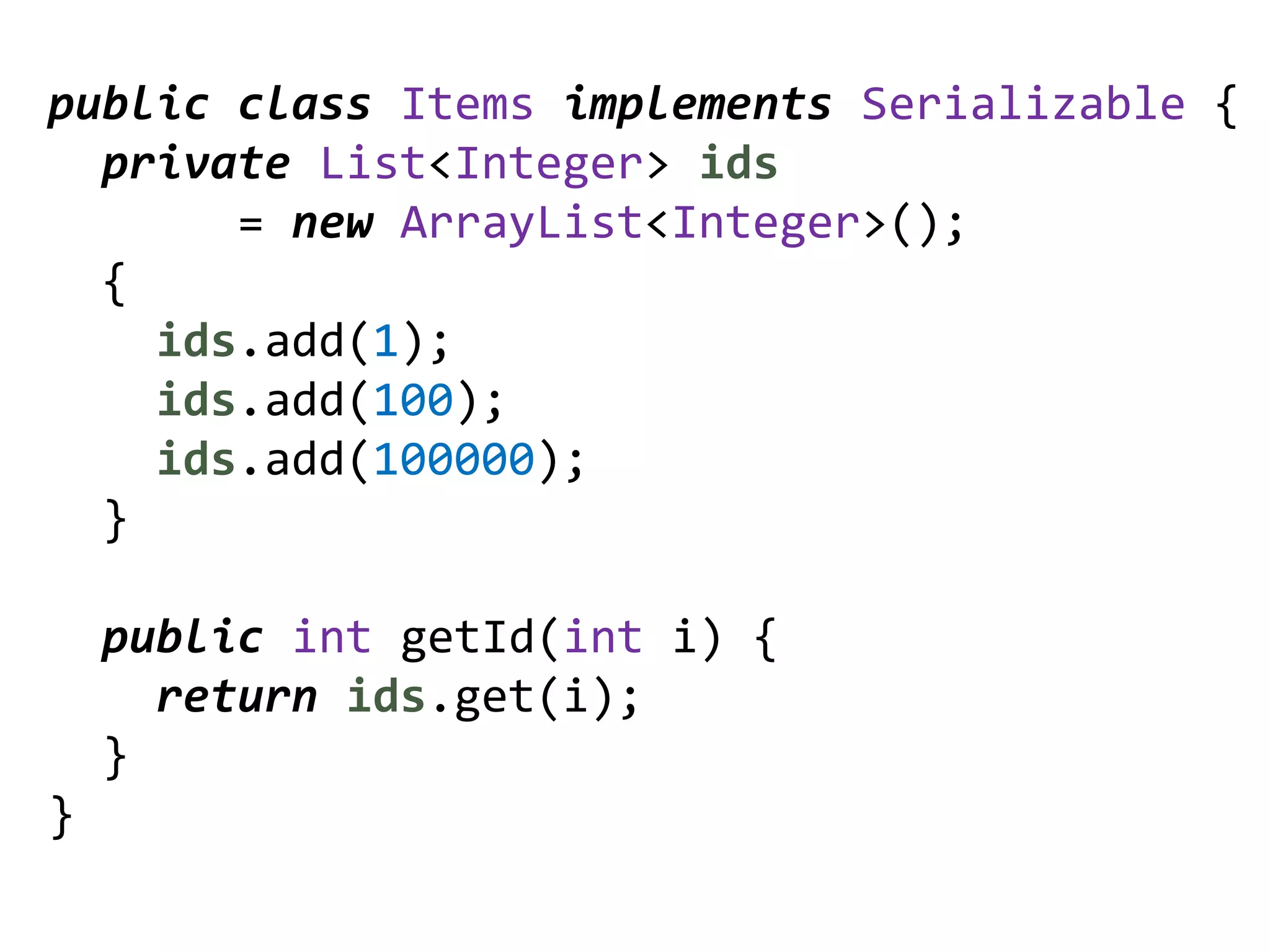 public class Items implements Serializable {
  private List<Integer> ids
       = new ArrayList<Integer>();
  {
    ids.add(1);
    ids.add(100);
    ids.add(100000);
  }

    public int getId(int i) {
      return ids.get(i);
    }
}
 