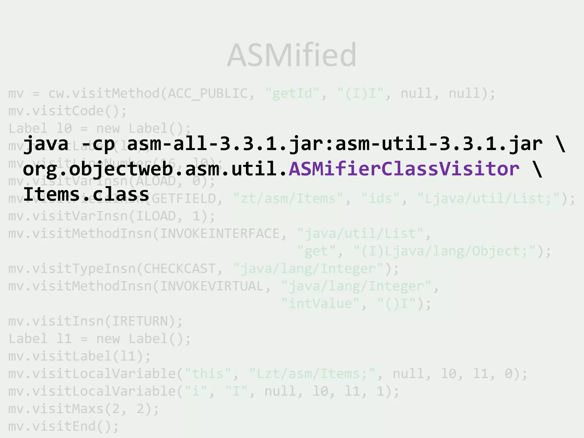 ASMified
mv = cw.visitMethod(ACC_PUBLIC, "getId", "(I)I", null, null);
mv.visitCode();
Label l0 = new Label();
  java -cp asm-all-3.3.1.jar:asm-util-3.3.1.jar 
mv.visitLabel(l0);
mv.visitLineNumber(16, l0);
  org.objectweb.asm.util.ASMifierClassVisitor 
mv.visitVarInsn(ALOAD, 0);
  Items.class
mv.visitFieldInsn(GETFIELD, "zt/asm/Items", "ids", "Ljava/util/List;");
mv.visitVarInsn(ILOAD, 1);
mv.visitMethodInsn(INVOKEINTERFACE, "java/util/List",
                                    "get", "(I)Ljava/lang/Object;");
mv.visitTypeInsn(CHECKCAST, "java/lang/Integer");
mv.visitMethodInsn(INVOKEVIRTUAL, "java/lang/Integer",
                                  "intValue", "()I");
mv.visitInsn(IRETURN);
Label l1 = new Label();
mv.visitLabel(l1);
mv.visitLocalVariable("this", "Lzt/asm/Items;", null, l0, l1, 0);
mv.visitLocalVariable("i", "I", null, l0, l1, 1);
mv.visitMaxs(2, 2);
mv.visitEnd();
 