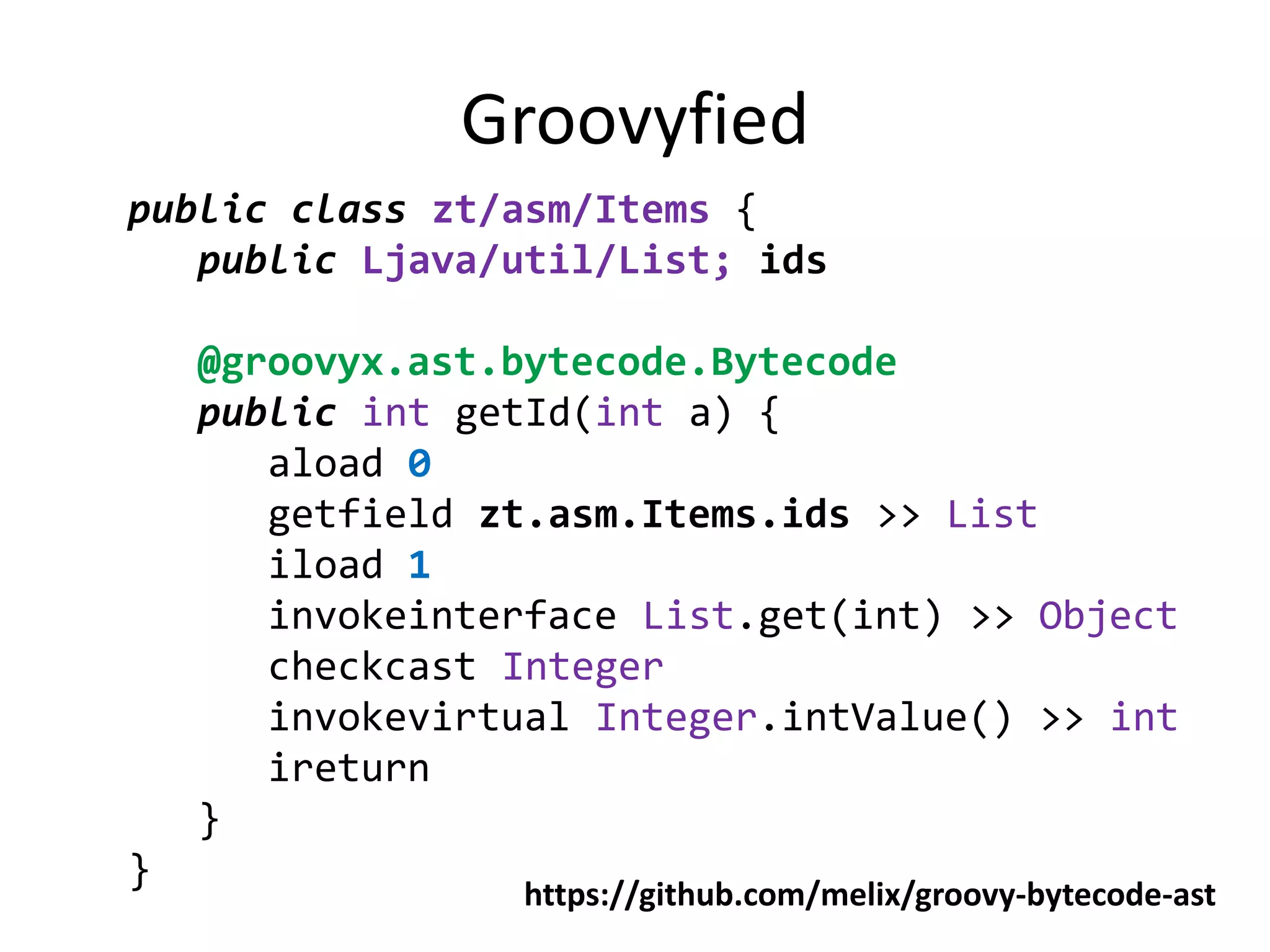 Groovyfied
public class zt/asm/Items {
   public Ljava/util/List; ids

    @groovyx.ast.bytecode.Bytecode
    public int getId(int a) {
       aload 0
       getfield zt.asm.Items.ids >> List
       iload 1
       invokeinterface List.get(int) >> Object
       checkcast Integer
       invokevirtual Integer.intValue() >> int
       ireturn
    }
}
                 https://github.com/melix/groovy-bytecode-ast
 