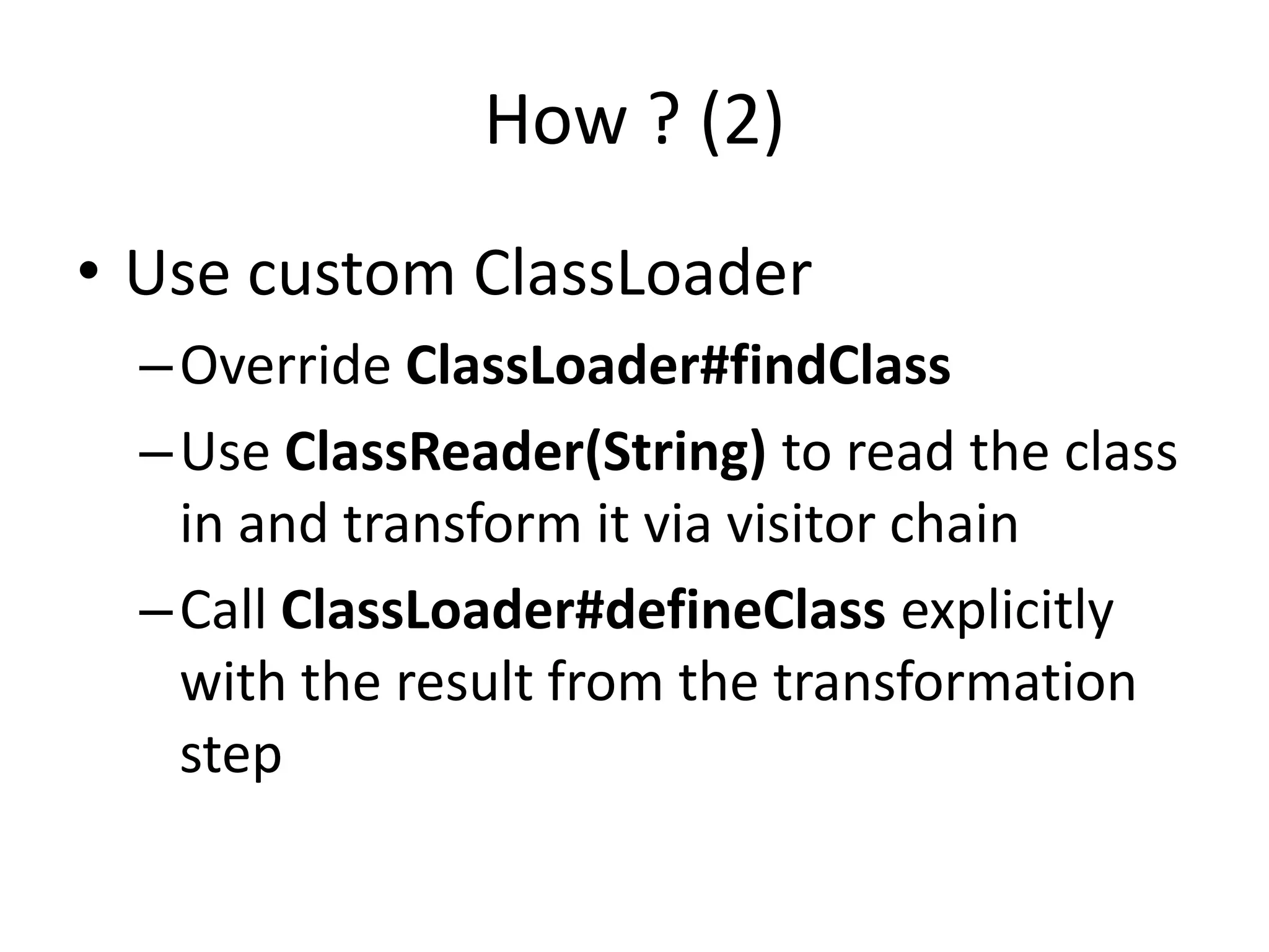 How ? (2)
• Use custom ClassLoader
  – Override ClassLoader#findClass
  – Use ClassReader(String) to read the class
    in and transform it via visitor chain
  – Call ClassLoader#defineClass explicitly
    with the result from the transformation
    step
 