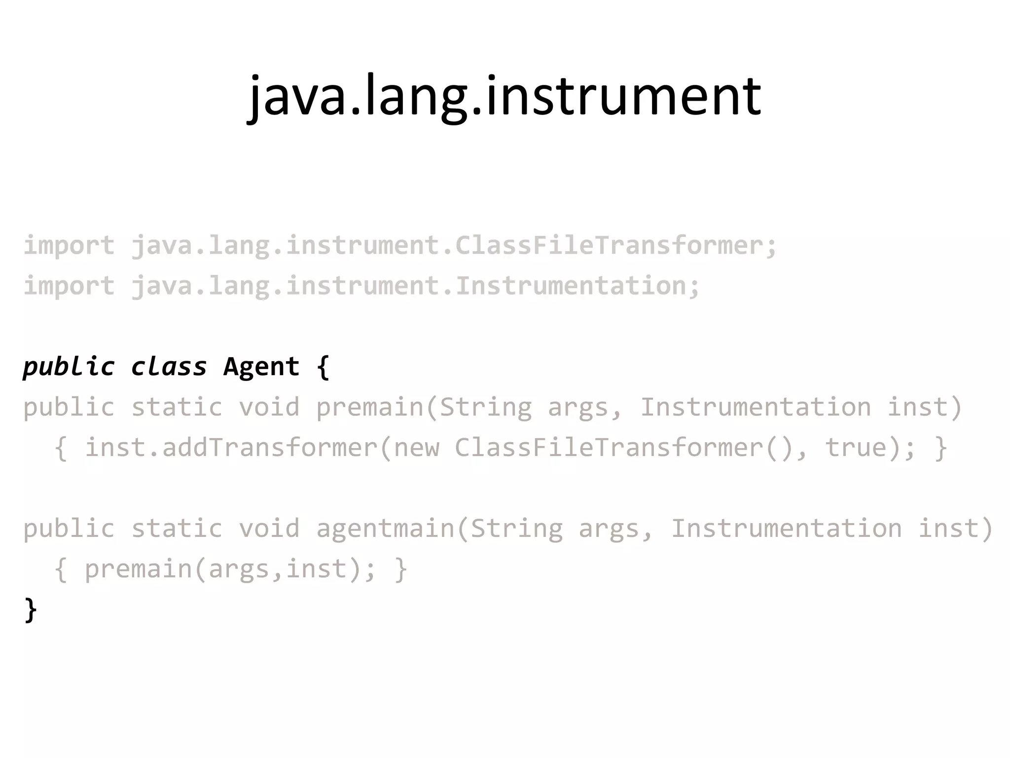java.lang.instrument

import java.lang.instrument.ClassFileTransformer;
import java.lang.instrument.Instrumentation;

public class Agent {
public static void premain(String args, Instrumentation inst)
  { inst.addTransformer(new ClassFileTransformer(), true); }

public static void agentmain(String args, Instrumentation inst)
  { premain(args,inst); }
}
 