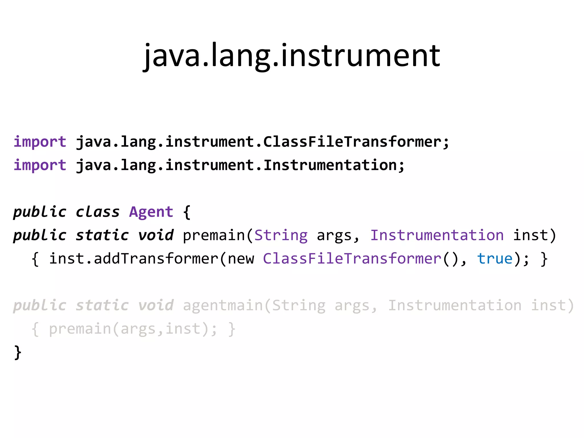 java.lang.instrument

import java.lang.instrument.ClassFileTransformer;
import java.lang.instrument.Instrumentation;

public class Agent {
public static void premain(String args, Instrumentation inst)
  { inst.addTransformer(new ClassFileTransformer(), true); }

public static void agentmain(String args, Instrumentation inst)
  { premain(args,inst); }
}
 
