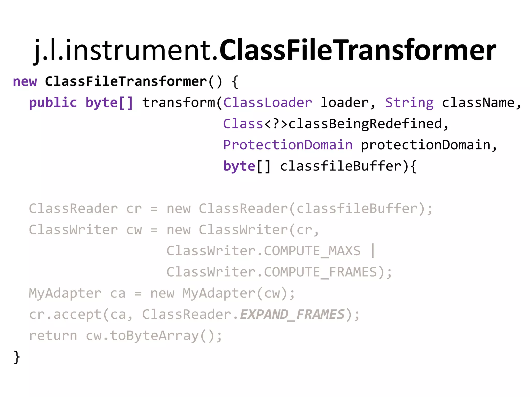 j.l.instrument.ClassFileTransformer
new ClassFileTransformer() {
  public byte[] transform(ClassLoader loader, String className,
                          Class<?>classBeingRedefined,
                          ProtectionDomain protectionDomain,
                          byte[] classfileBuffer){

    ClassReader cr = new ClassReader(classfileBuffer);
    ClassWriter cw = new ClassWriter(cr,
                     ClassWriter.COMPUTE_MAXS |
                     ClassWriter.COMPUTE_FRAMES);
    MyAdapter ca = new MyAdapter(cw);
    cr.accept(ca, ClassReader.EXPAND_FRAMES);
    return cw.toByteArray();
}
 