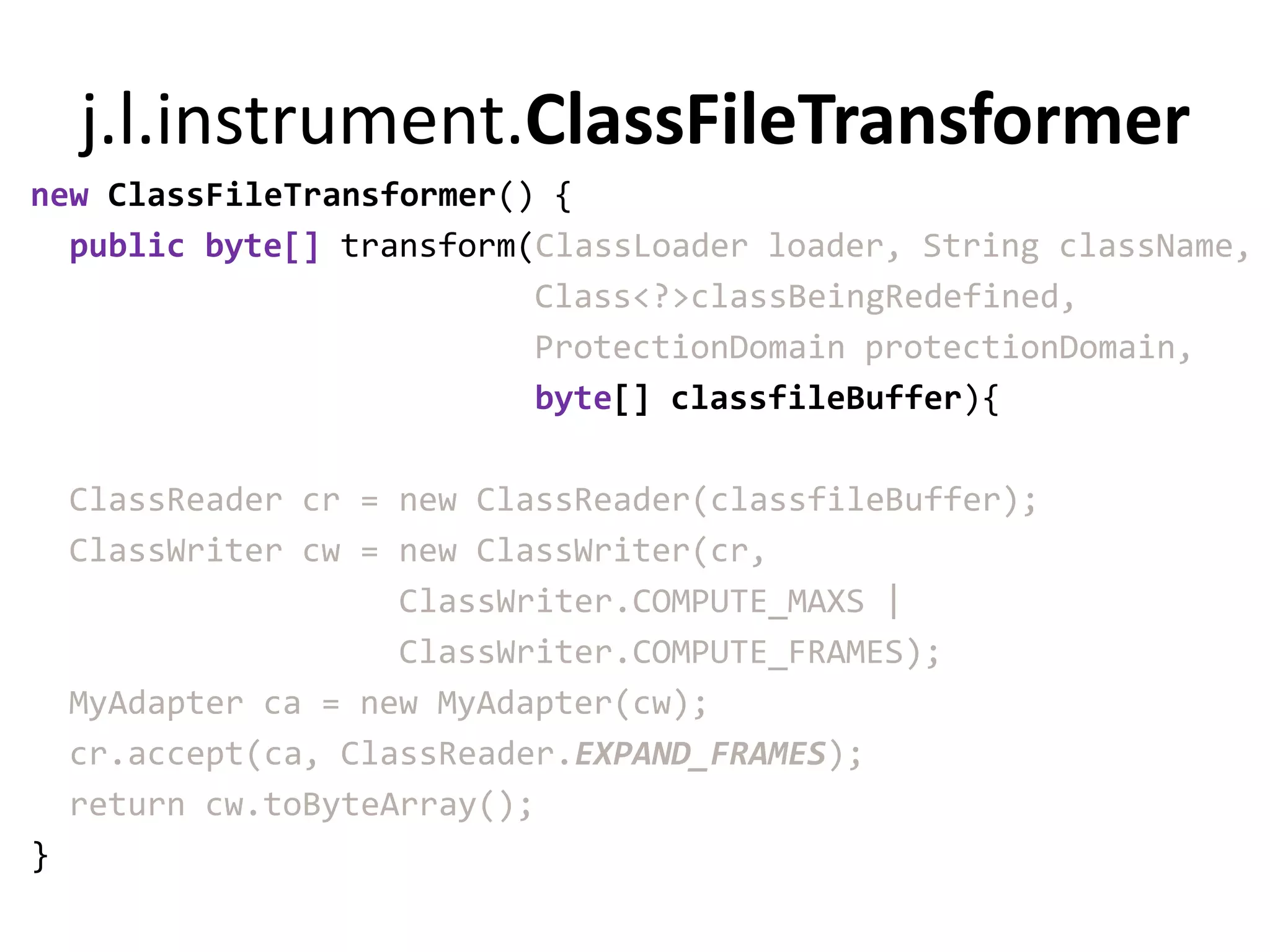 j.l.instrument.ClassFileTransformer
new ClassFileTransformer() {
  public byte[] transform(ClassLoader loader, String className,
                          Class<?>classBeingRedefined,
                          ProtectionDomain protectionDomain,
                          byte[] classfileBuffer){

    ClassReader cr = new ClassReader(classfileBuffer);
    ClassWriter cw = new ClassWriter(cr,
                     ClassWriter.COMPUTE_MAXS |
                     ClassWriter.COMPUTE_FRAMES);
    MyAdapter ca = new MyAdapter(cw);
    cr.accept(ca, ClassReader.EXPAND_FRAMES);
    return cw.toByteArray();
}
 