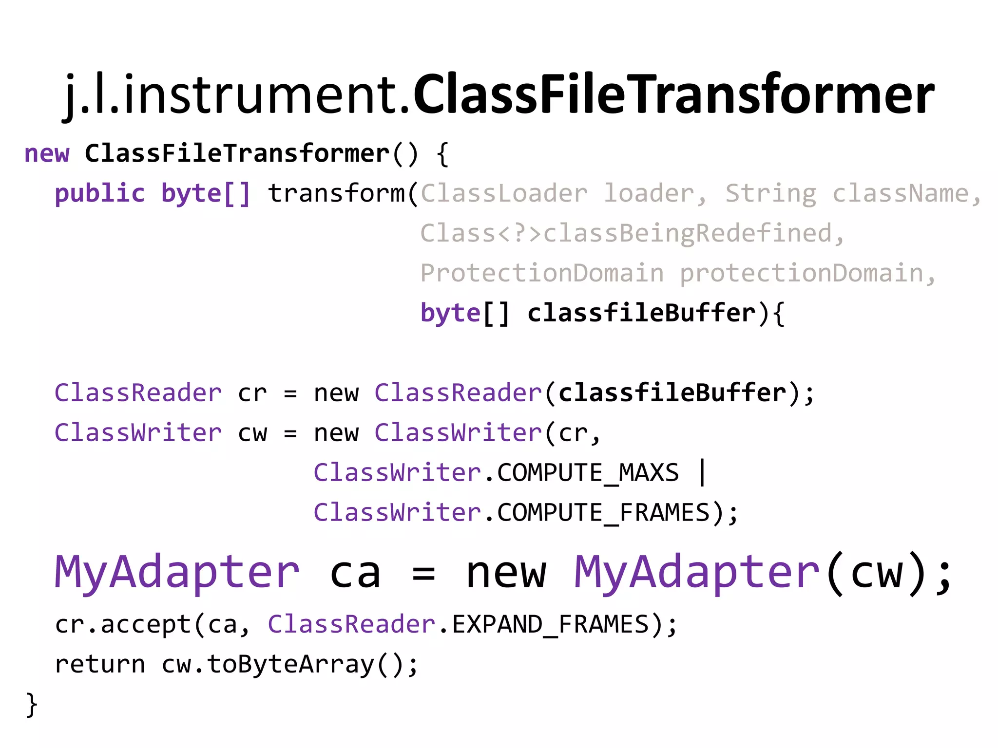 j.l.instrument.ClassFileTransformer
new ClassFileTransformer() {
  public byte[] transform(ClassLoader loader, String className,
                          Class<?>classBeingRedefined,
                          ProtectionDomain protectionDomain,
                          byte[] classfileBuffer){

    ClassReader cr = new ClassReader(classfileBuffer);
    ClassWriter cw = new ClassWriter(cr,
                     ClassWriter.COMPUTE_MAXS |
                     ClassWriter.COMPUTE_FRAMES);

    MyAdapter ca = new MyAdapter(cw);
    cr.accept(ca, ClassReader.EXPAND_FRAMES);
    return cw.toByteArray();
}
 