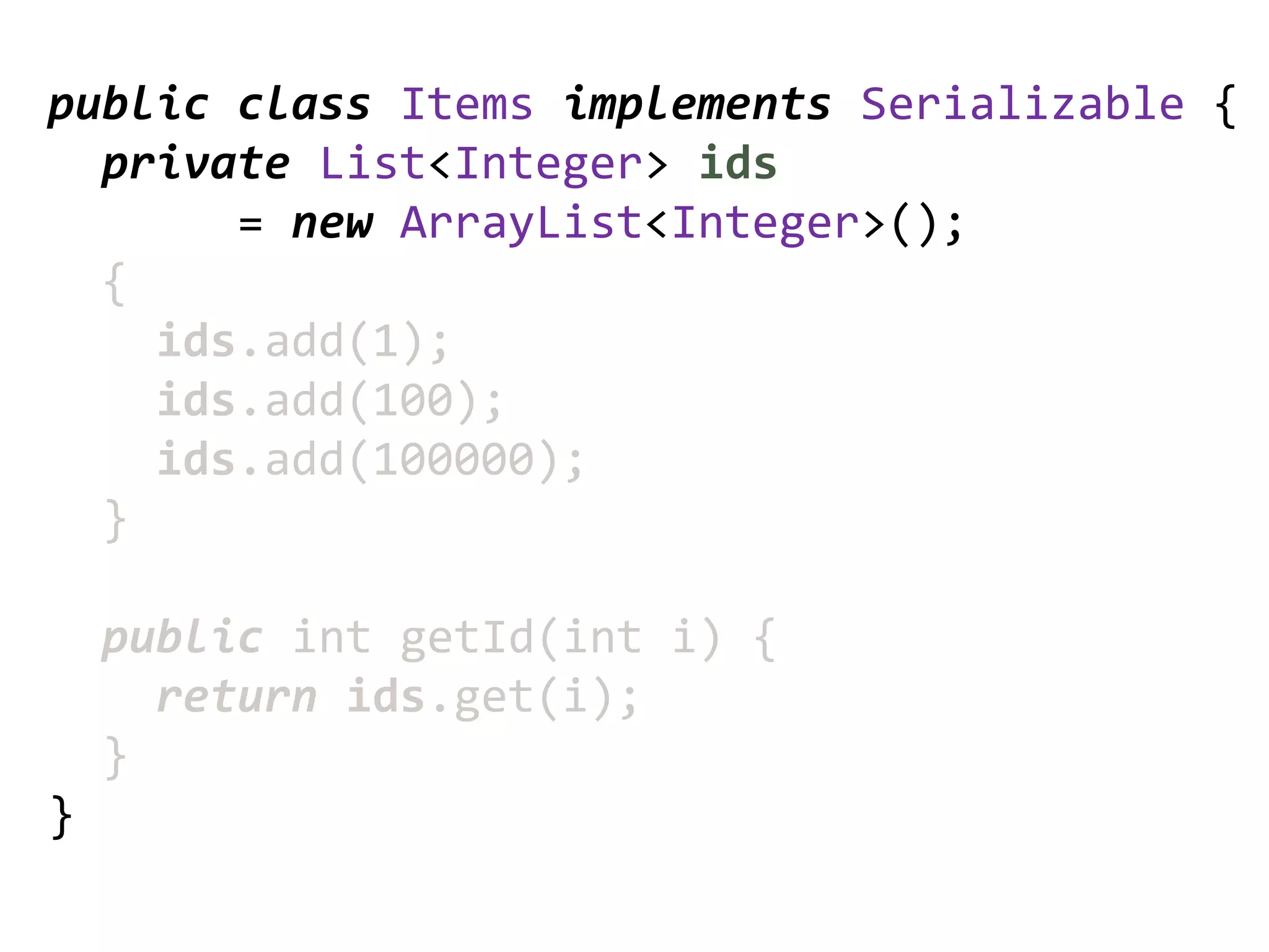 public class Items implements Serializable {
  private List<Integer> ids
       = new ArrayList<Integer>();
  {
    ids.add(1);
    ids.add(100);
    ids.add(100000);
  }

    public int getId(int i) {
      return ids.get(i);
    }
}
 