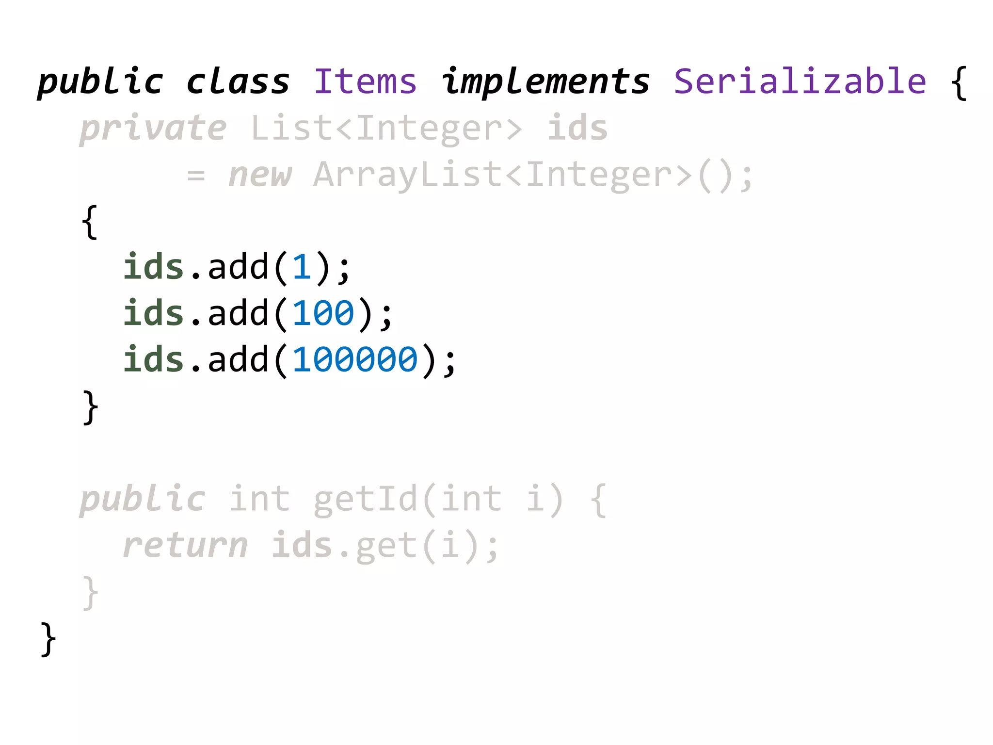 public class Items implements Serializable {
  private List<Integer> ids
       = new ArrayList<Integer>();
  {
    ids.add(1);
    ids.add(100);
    ids.add(100000);
  }

    public int getId(int i) {
      return ids.get(i);
    }
}
 