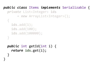 public class Items implements Serializable {
  private List<Integer> ids
       = new ArrayList<Integer>();
  {
    ids.add(1);
    ids.add(100);
    ids.add(100000);
  }

    public int getId(int i) {
      return ids.get(i);
    }
}
 