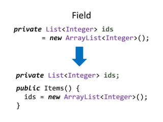 Field
private List<Integer> ids
       = new ArrayList<Integer>();




private List<Integer> ids;
public Items() {
  ids = new ArrayList<Integer>();
}
 