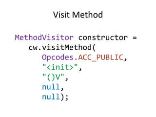 Visit Method

MethodVisitor constructor =
   cw.visitMethod(
      Opcodes.ACC_PUBLIC,
      "<init>",
      "()V",
      null,
      null);
 