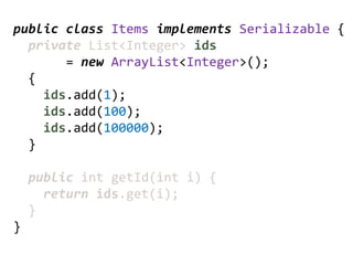 public class Items implements Serializable {
  private List<Integer> ids
       = new ArrayList<Integer>();
  {
    ids.add(1);
    ids.add(100);
    ids.add(100000);
  }

    public int getId(int i) {
      return ids.get(i);
    }
}
 